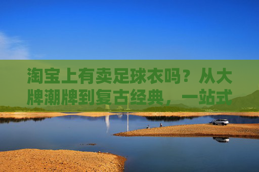 淘宝上有卖足球衣吗？从大牌潮牌到复古经典，一站式购齐你的战袍