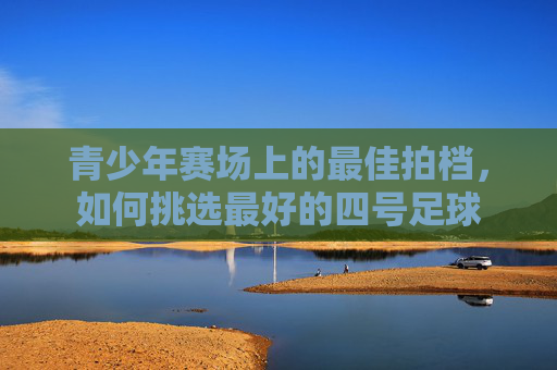 青少年赛场上的最佳拍档，如何挑选最好的四号足球