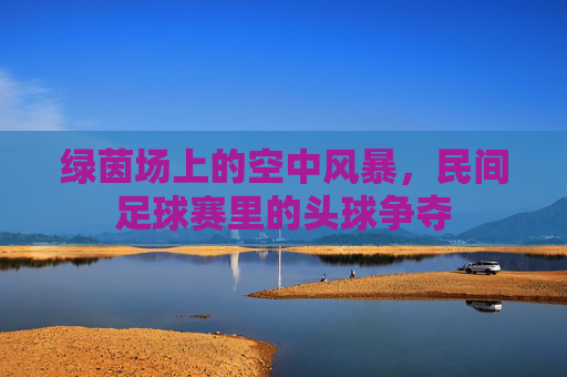 绿茵场上的空中风暴，民间足球赛里的头球争夺