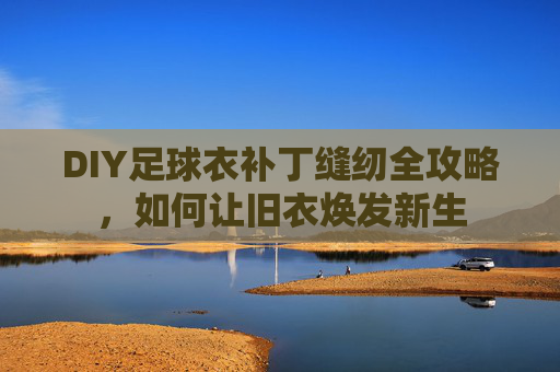 DIY足球衣补丁缝纫全攻略，如何让旧衣焕发新生