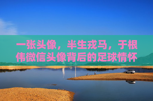 一张头像，半生戎马，于根伟微信头像背后的足球情怀与天津魂