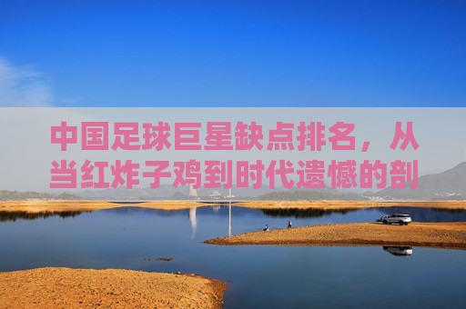 中国足球巨星缺点排名，从当红炸子鸡到时代遗憾的剖析