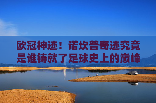 欧冠神迹！诺坎普奇迹究竟是谁铸就了足球史上的巅峰？