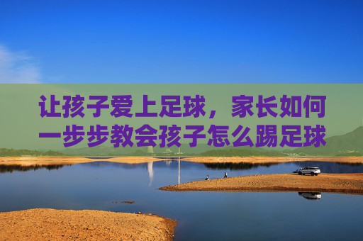 让孩子爱上足球，家长如何一步步教会孩子怎么踢足球