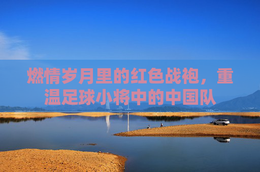 燃情岁月里的红色战袍，重温足球小将中的中国队