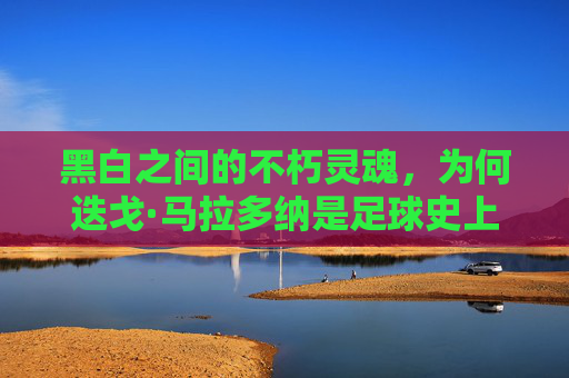 黑白之间的不朽灵魂，为何迭戈·马拉多纳是足球史上最伟大的11号
