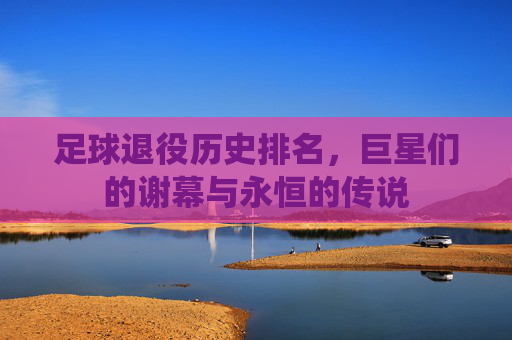 足球退役历史排名，巨星们的谢幕与永恒的传说
