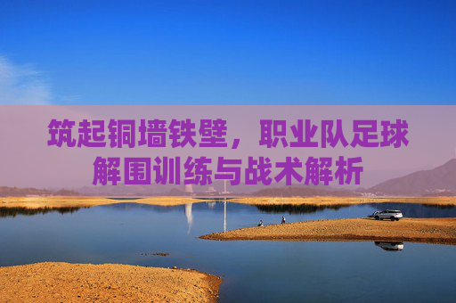 筑起铜墙铁壁，职业队足球解围训练与战术解析