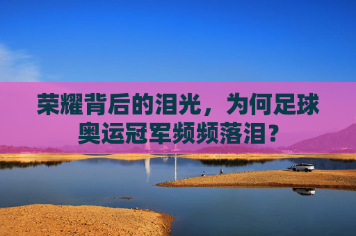 荣耀背后的泪光，为何足球奥运冠军频频落泪？