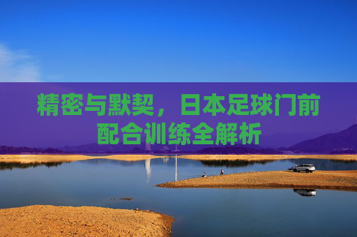 精密与默契，日本足球门前配合训练全解析