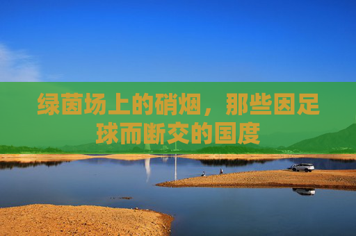 绿茵场上的硝烟，那些因足球而断交的国度