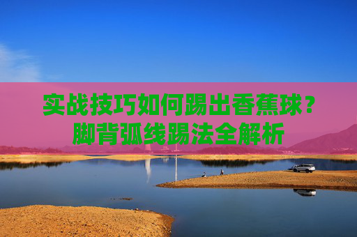 实战技巧如何踢出香蕉球？脚背弧线踢法全解析