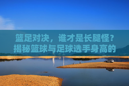 篮足对决，谁才是长腿怪？揭秘篮球与足球选手身高的秘密