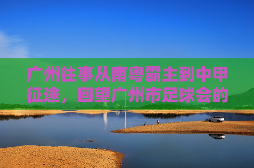 广州往事从南粤霸主到中甲征途，回望广州市足球会的辉煌与重生