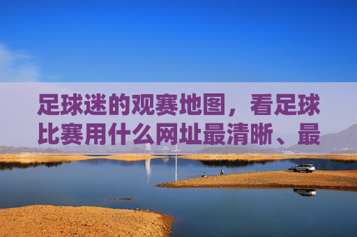 足球迷的观赛地图，看足球比赛用什么网址最清晰、最稳定？
