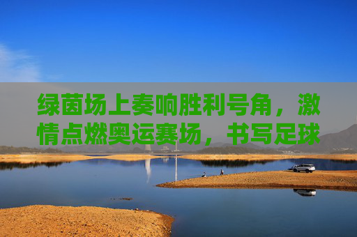 绿茵场上奏响胜利号角，激情点燃奥运赛场，书写足球开门红