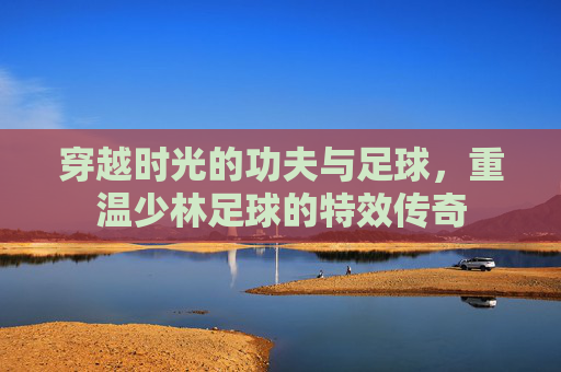穿越时光的功夫与足球，重温少林足球的特效传奇