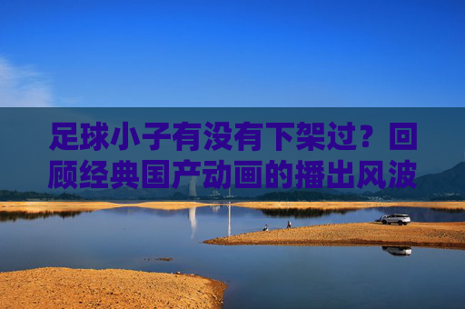 足球小子有没有下架过？回顾经典国产动画的播出风波与情怀回归