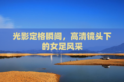 光影定格瞬间，高清镜头下的女足风采