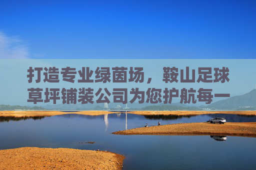 打造专业绿茵场，鞍山足球草坪铺装公司为您护航每一场精彩赛事