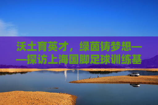 沃土育英才，绿茵铸梦想——探访上海国脚足球训练基地