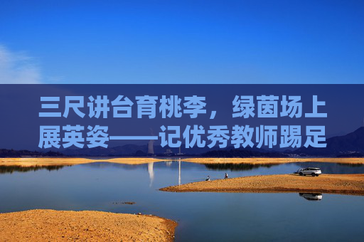 三尺讲台育桃李，绿茵场上展英姿——记优秀教师踢足球的动人瞬间