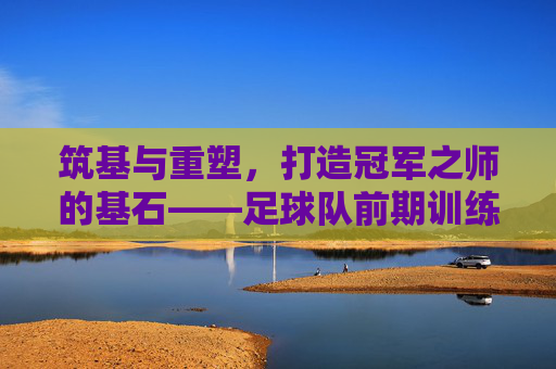 筑基与重塑，打造冠军之师的基石——足球队前期训练计划全攻略