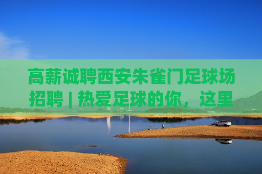 高薪诚聘西安朱雀门足球场招聘 | 热爱足球的你，这里有一份绿茵梦想等你来兑现！
