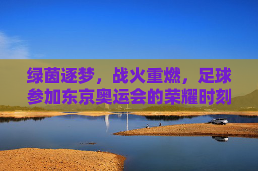 绿茵逐梦，战火重燃，足球参加东京奥运会的荣耀时刻