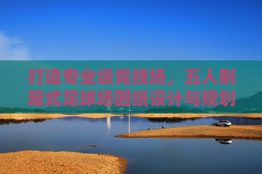 打造专业级竞技场，五人制笼式足球场图纸设计与规划全指南