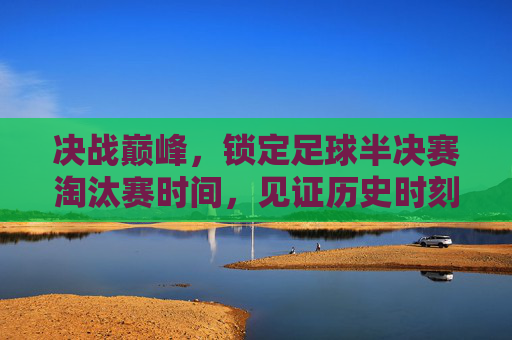 决战巅峰，锁定足球半决赛淘汰赛时间，见证历史时刻