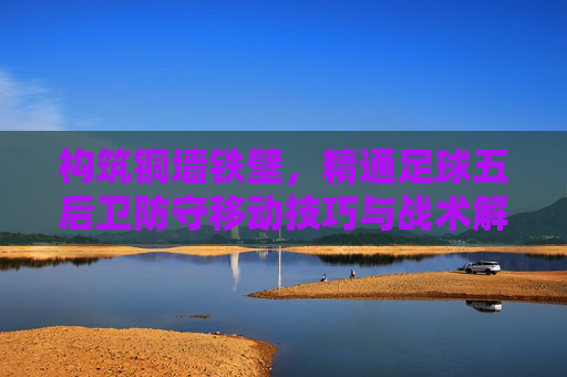 构筑铜墙铁壁，精通足球五后卫防守移动技巧与战术解析