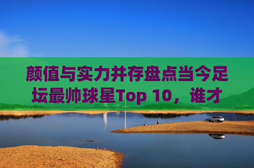 颜值与实力并存盘点当今足坛最帅球星Top 10，谁才是你的梦中情人？