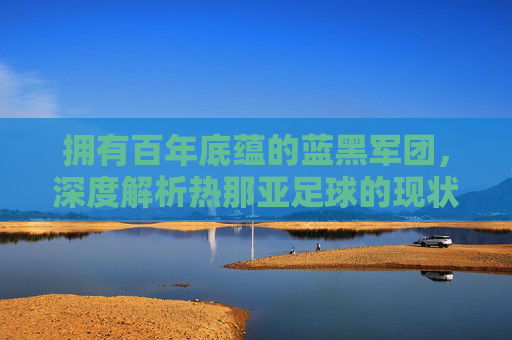 拥有百年底蕴的蓝黑军团，深度解析热那亚足球的现状与未来