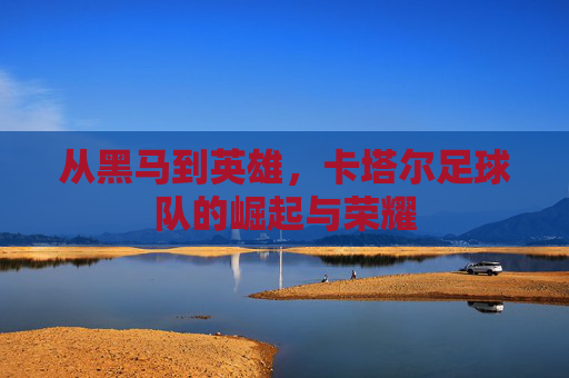 从黑马到英雄，卡塔尔足球队的崛起与荣耀