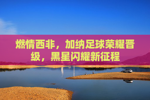 燃情西非，加纳足球荣耀晋级，黑星闪耀新征程