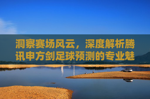 洞察赛场风云，深度解析腾讯申方剑足球预测的专业魅力