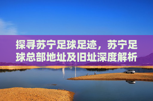 探寻苏宁足球足迹，苏宁足球总部地址及旧址深度解析