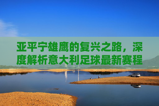 亚平宁雄鹰的复兴之路，深度解析意大利足球最新赛程与核心阵容