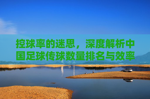 控球率的迷思，深度解析中国足球传球数量排名与效率困境