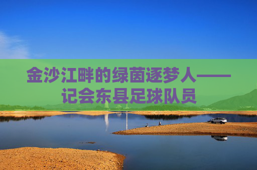 金沙江畔的绿茵逐梦人——记会东县足球队员