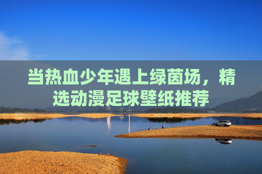 当热血少年遇上绿茵场，精选动漫足球壁纸推荐