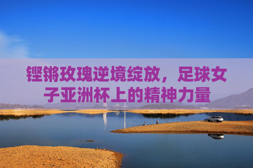 铿锵玫瑰逆境绽放，足球女子亚洲杯上的精神力量