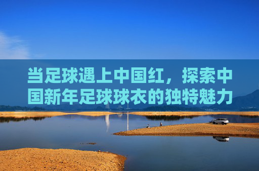 当足球遇上中国红，探索中国新年足球球衣的独特魅力