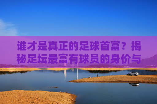谁才是真正的足球首富？揭秘足坛最富有球员的身价与财富神话