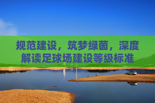 规范建设，筑梦绿茵，深度解读足球场建设等级标准