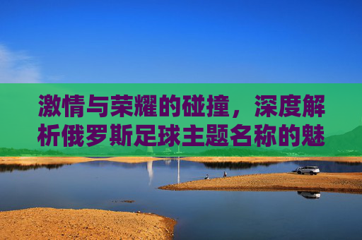 激情与荣耀的碰撞，深度解析俄罗斯足球主题名称的魅力