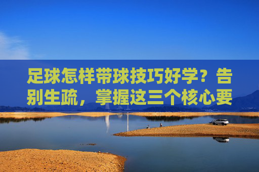足球怎样带球技巧好学？告别生疏，掌握这三个核心要诀