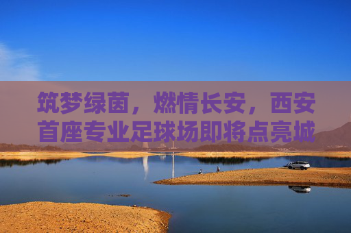 筑梦绿茵，燃情长安，西安首座专业足球场即将点亮城市新地标