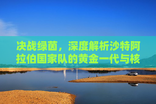 决战绿茵，深度解析沙特阿拉伯国家队的黄金一代与核心阵容